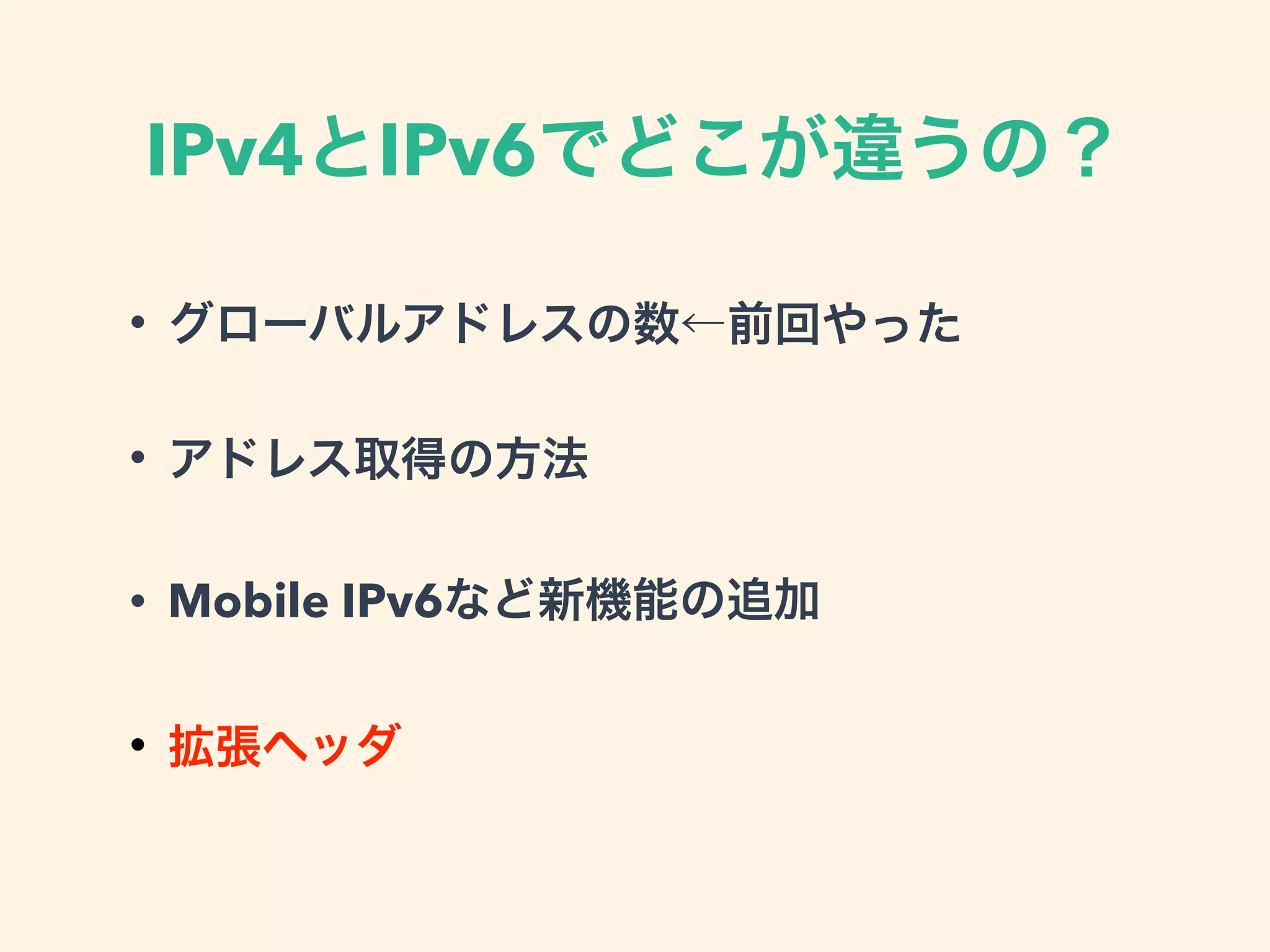 IPv4とIPv6でどこが違うの？
• グローバルアドレスの数←前回やった
• アドレス取得の方法
• Mobile IPv6など新機能の追加
• 拡張ヘッダ
 