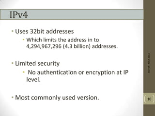 IPv4
• Uses 32bit addresses
• Which limits the address in to
4,294,967,296 (4.3 billion) addresses.
• Limited security
• No authentication or encryption at IP
level.
• Most commonly used version.
SAITM-RSEA2012
10
 