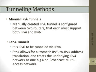 Tunneling Methods
• Manual IPv6 Tunnels
• Manually created IPv6 tunnel is configured
between two routers, that each must support
both IPv4 and IPv6.
• 6to4 Tunnels
• It is IPv6 to be tunneled via IPv4.
• 6to4 allows for automatic IPv6-to-IPv4 address
translation, and treats the underlying IPv4
network as one big Non-Broadcast Multi-
Access network.
SAITM-RSEA2012
24
 