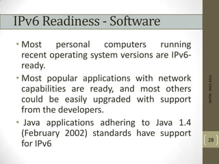 IPv6 Readiness - Software
• Most personal computers running
recent operating system versions are IPv6-
ready.
• Most popular applications with network
capabilities are ready, and most others
could be easily upgraded with support
from the developers.
• Java applications adhering to Java 1.4
(February 2002) standards have support
for IPv6
SAITM-RSEA2012
28
 