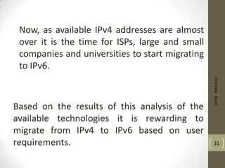 Now, as available IPv4 addresses are almost
over it is the time for ISPs, large and small
companies and universities to start migrating
to IPv6.
Based on the results of this analysis of the
available technologies it is rewarding to
migrate from IPv4 to IPv6 based on user
requirements.
SAITM-RSEA2012
31
 
