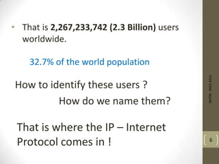 • That is 2,267,233,742 (2.3 Billion) users
worldwide.
SAITM-RSEA2012
6
32.7% of the world population
How to identify these users ?
How do we name them?
That is where the IP – Internet
Protocol comes in !
 