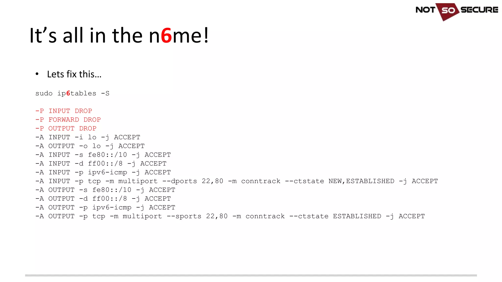 • Lets	fix	this…
sudo ip6tables -S
-P INPUT DROP
-P FORWARD DROP
-P OUTPUT DROP
-A INPUT -i lo -j ACCEPT
-A OUTPUT -o lo -j ACCEPT
-A INPUT -s fe80::/10 -j ACCEPT
-A INPUT -d ff00::/8 -j ACCEPT
-A INPUT -p ipv6-icmp -j ACCEPT
-A INPUT -p tcp -m multiport --dports 22,80 -m conntrack --ctstate NEW,ESTABLISHED -j ACCEPT
-A OUTPUT -s fe80::/10 -j ACCEPT
-A OUTPUT -d ff00::/8 -j ACCEPT
-A OUTPUT -p ipv6-icmp -j ACCEPT
-A OUTPUT -p tcp -m multiport --sports 22,80 -m conntrack --ctstate ESTABLISHED -j ACCEPT
It’s	all	in	the	n6me!
 
