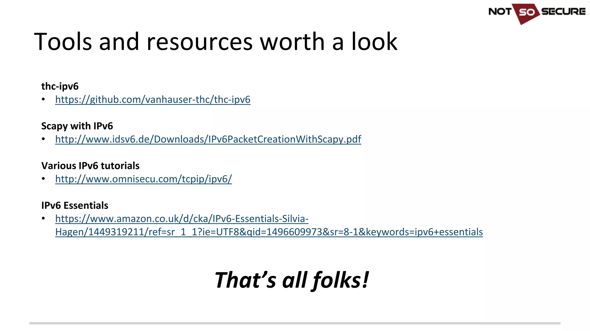 thc-ipv6
• https://github.com/vanhauser-thc/thc-ipv6
Scapy with	IPv6
• http://www.idsv6.de/Downloads/IPv6PacketCreationWithScapy.pdf
Various	IPv6	tutorials
• http://www.omnisecu.com/tcpip/ipv6/
IPv6	Essentials
• https://www.amazon.co.uk/d/cka/IPv6-Essentials-Silvia-
Hagen/1449319211/ref=sr_1_1?ie=UTF8&qid=1496609973&sr=8-1&keywords=ipv6+essentials
That’s	all	folks!	
Tools	and	resources	worth	a	look
 