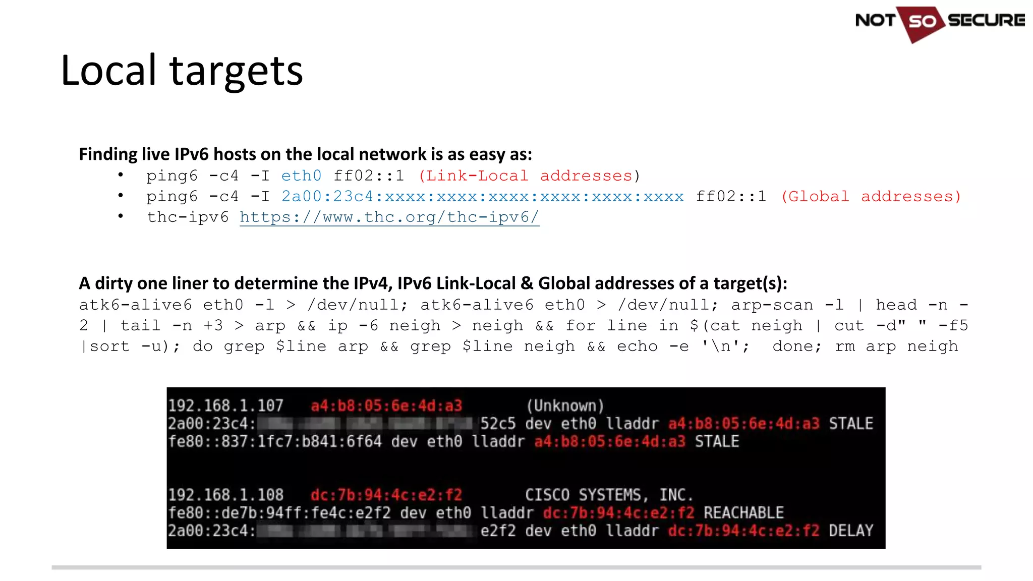 Local	targets
Finding	live	IPv6	hosts	on	the	local	network	is	as	easy	as:	
• ping6 -c4 -I eth0 ff02::1 (Link-Local addresses)
• ping6 -c4 -I 2a00:23c4:xxxx:xxxx:xxxx:xxxx:xxxx:xxxx ff02::1 (Global addresses)
• thc-ipv6 https://www.thc.org/thc-ipv6/
A	dirty	one	liner	to	determine	the	IPv4,	IPv6	Link-Local	&	Global	addresses	of	a	target(s):
atk6-alive6 eth0 -l > /dev/null; atk6-alive6 eth0 > /dev/null; arp-scan -l | head -n -
2 | tail -n +3 > arp && ip -6 neigh > neigh && for line in $(cat neigh | cut -d" " -f5
|sort -u); do grep $line arp && grep $line neigh && echo -e 'n'; done; rm arp neigh
 