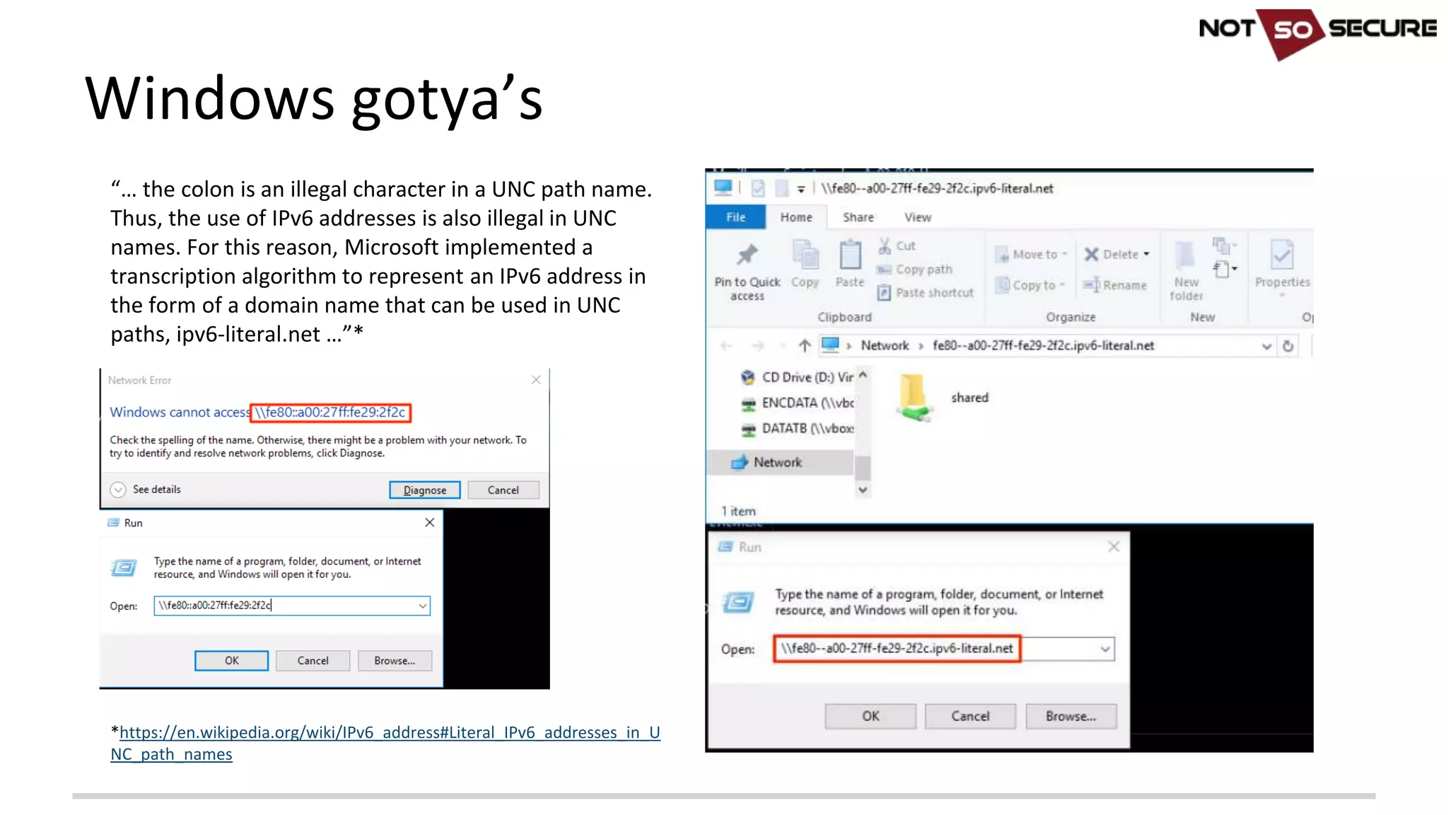 Windows	gotya’s
“… the	colon	is	an	illegal	character	in	a	UNC	path	name.	
Thus,	the	use	of	IPv6	addresses	is	also	illegal	in	UNC	
names.	For	this	reason,	Microsoft	implemented	a	
transcription	algorithm	to	represent	an	IPv6	address	in	
the	form	of	a	domain	name	that	can	be	used	in	UNC	
paths,	ipv6-literal.net	…”*
*https://en.wikipedia.org/wiki/IPv6_address#Literal_IPv6_addresses_in_U
NC_path_names
 
