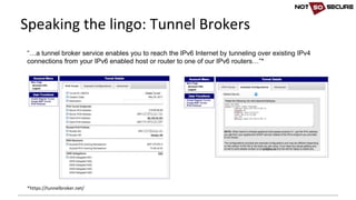 “…a tunnel broker service enables you to reach the IPv6 Internet by tunneling over existing IPv4
connections from your IPv6 enabled host or router to one of our IPv6 routers…”*
*https://tunnelbroker.net/	
Speaking	the	lingo:	Tunnel	Brokers
 