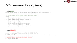 • IPv6	aware:
wpscan --url http://[2a03:b0c0:1:d0::1650:b001]/wp/ --enumerate u
[+] URL: http://[2a03:b0c0:1:d0::1650:b001]/wp/
[snip]
[+] Enumerating usernames ...
[+] Identified the following 1 user/s:
+----+---------+----------------+
| Id | Login | Name |
+----+---------+----------------+
| 1 | blogger | blogger – IPv6 |
+----+---------+----------------+
• IPv6	unaware:
nikto -host http://[2a03:b0c0:1:d0::1650:b001]
- Nikto v2.1.6
---------------------------------------------------------------------------
+ ERROR: Cannot resolve hostname '[2a03'
+ 0 host(s) tested
IPv6	unaware	tools	(Linux)
 