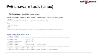 • Forcing	a	square	peg	into	a	round	hole…
socat -v tcp4-listen:80,fork tcp6:[2a03:b0c0:1:d0::1650:b001]:80
[snip]...
< 2017/05/26 17:12:03.734587 length=313 from=151 to=463
r
7br
<!DOCTYPE html>
<html>
<body>
<H1>You hit my IPv6 page!</H1>Your IP: 2002:xxxx:xxxx:10:99d8:b8d5:b5e0:fef
nikto -host http://127.0.0.1
- Nikto v2.1.6
---------------------------------------------------------------------------
+ Target IP: 127.0.0.1
+ Target Hostname: 127.0.0.1
+ Target Port: 80
+ Start Time: 2017-05-26 17:12:03 (GMT1)
---------------------------------------------------------------------------
+ Server: nginx/1.10.0 (Ubuntu)
+ The anti-clickjacking X-Frame-Options header is not present.
IPv6	unaware	tools	(Linux)
 