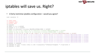 • A	fairly	restrictive	iptables configuration	– would	you	agree?
sudo iptables –S
-P INPUT DROP
-P FORWARD DROP
-P OUTPUT DROP
-N LOGGING
-A INPUT -i lo -j ACCEPT
-A OUTPUT -o lo -j ACCEPT
-A INPUT -m conntrack --ctstate RELATED,ESTABLISHED -j ACCEPT
-A INPUT -p tcp -m tcp --dport 80 -m conntrack --ctstate NEW,ESTABLISHED -j ACCEPT
-A OUTPUT -p tcp -m tcp --sport 80 -m conntrack --ctstate ESTABLISHED -j ACCEPT
-A OUTPUT -d 8.8.8.8/32 -p udp -m udp --dport 53 -m conntrack --ctstate NEW,ESTABLISHED -j ACCEPT
-A OUTPUT -d 66.155.40.186/32 -p tcp -m multiport --dports 80,443 -m conntrack --ctstate NEW,ESTABLISHED -j ACCEPT
-A OUTPUT -d 66.155.40.187/32 -p tcp -m multiport --dports 80,443 -m conntrack --ctstate NEW,ESTABLISHED -j ACCEPT
-A OUTPUT -d 66.155.40.188/32 -p tcp -m multiport --dports 80,443 -m conntrack --ctstate NEW,ESTABLISHED -j ACCEPT
-A OUTPUT -d 66.155.40.189/32 -p tcp -m multiport --dports 80,443 -m conntrack --ctstate NEW,ESTABLISHED -j ACCEPT
-A OUTPUT -d 66.155.40.202/32 -p tcp -m multiport --dports 80,443 -m conntrack --ctstate NEW,ESTABLISHED -j ACCEPT
-A OUTPUT -d 66.155.40.250/32 -p tcp -m multiport --dports 80,443 -m conntrack --ctstate NEW,ESTABLISHED -j ACCEPT
-A OUTPUT -j LOGGING
-A LOGGING -m limit --limit 2/min -j LOG --log-prefix "IPTables-Dropped: " --log-level 5
-A LOGGING -j DROP
iptables will	save	us.	Right?
 