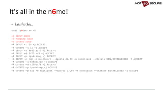 • Lets	fix	this…
sudo ip6tables -S
-P INPUT DROP
-P FORWARD DROP
-P OUTPUT DROP
-A INPUT -i lo -j ACCEPT
-A OUTPUT -o lo -j ACCEPT
-A INPUT -s fe80::/10 -j ACCEPT
-A INPUT -d ff00::/8 -j ACCEPT
-A INPUT -p ipv6-icmp -j ACCEPT
-A INPUT -p tcp -m multiport --dports 22,80 -m conntrack --ctstate NEW,ESTABLISHED -j ACCEPT
-A OUTPUT -s fe80::/10 -j ACCEPT
-A OUTPUT -d ff00::/8 -j ACCEPT
-A OUTPUT -p ipv6-icmp -j ACCEPT
-A OUTPUT -p tcp -m multiport --sports 22,80 -m conntrack --ctstate ESTABLISHED -j ACCEPT
It’s	all	in	the	n6me!
 