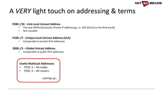 A	VERY light	touch	on	addressing	&	terms
FE80::/10	- Link-Local	Unicast	Address
• The	new APIPA	(Automatic	Private	IP	Addressing,	i.e.	169.254.0.0	in	the	IPv4	world)
• Not	routable
FC00::/7	- Unique	Local	Unicast	Address	(ULA)
• Comparable	to	private	IPv4	addresses
2000::/3	– Global	Unicast	Address
• Comparable	to	public	IPv4	addresses
Useful	Multicast	Addresses:
• FF02::1	– All	nodes
• FF02::2	– All	routers
coming	up…
 