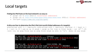 Local	targets
Finding	live	IPv6	hosts	on	the	local	network	is	as	easy	as:	
• ping6 -c4 -I eth0 ff02::1 (Link-Local addresses)
• ping6 -c4 -I 2a00:23c4:xxxx:xxxx:xxxx:xxxx:xxxx:xxxx ff02::1 (Global addresses)
• thc-ipv6 https://www.thc.org/thc-ipv6/
A	dirty	one	liner	to	determine	the	IPv4,	IPv6	Link-Local	&	Global	addresses	of	a	target(s):
atk6-alive6 eth0 -l > /dev/null; atk6-alive6 eth0 > /dev/null; arp-scan -l | head -n -
2 | tail -n +3 > arp && ip -6 neigh > neigh && for line in $(cat neigh | cut -d" " -f5
|sort -u); do grep $line arp && grep $line neigh && echo -e 'n'; done; rm arp neigh
 