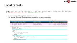 Local	targets
pkt2=(Ether(dst="33:33:00:00:00:01")/IPv6(dst="ff02::1",src="fe80::a00:27ff:fe29:2f2c
")/IPv6ExtHdrDestOpt(len=1)/ICMPv6EchoRequest())
• Sends	an	invalid	packet	and	get’s	an	invalid	response…
• …but	Windows	systems	DO reply	(hence	IPv6	enabled	host	discovery	==	complete)
 