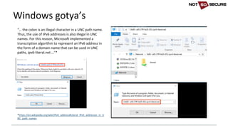 Windows	gotya’s
“… the	colon	is	an	illegal	character	in	a	UNC	path	name.	
Thus,	the	use	of	IPv6	addresses	is	also	illegal	in	UNC	
names.	For	this	reason,	Microsoft	implemented	a	
transcription	algorithm	to	represent	an	IPv6	address	in	
the	form	of	a	domain	name	that	can	be	used	in	UNC	
paths,	ipv6-literal.net	…”*
*https://en.wikipedia.org/wiki/IPv6_address#Literal_IPv6_addresses_in_U
NC_path_names
 