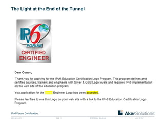 The Light at the End of the Tunnel




IPv6 Forum Certification
24th April, 2012           Slide 11   © 2012 Aker Solutions   part of Aker
 