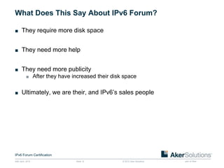 What Does This Say About IPv6 Forum?

■ They require more disk space


■ They need more help


■ They need more publicity
           ■ After they have increased their disk space


■ Ultimately, we are their, and IPv6’s sales people




IPv6 Forum Certification
24th April, 2012               Slide 12          © 2012 Aker Solutions   part of Aker
 