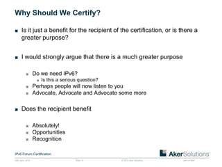 Why Should We Certify?

■ Is it just a benefit for the recipient of the certification, or is there a
       greater purpose?


■ I would strongly argue that there is a much greater purpose


           ■ Do we need IPv6?
              ■ Is this a serious question?
           ■ Perhaps people will now listen to you
           ■ Advocate, Advocate and Advocate some more


■ Does the recipient benefit


           ■ Absolutely!
           ■ Opportunities
           ■ Recognition


IPv6 Forum Certification
24th April, 2012             Slide 13        © 2012 Aker Solutions    part of Aker
 