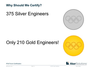 Why Should We Certify?

375 Silver Engineers




Only 210 Gold Engineers!



IPv6 Forum Certification
24th April, 2012           Slide 14   © 2012 Aker Solutions   part of Aker
 