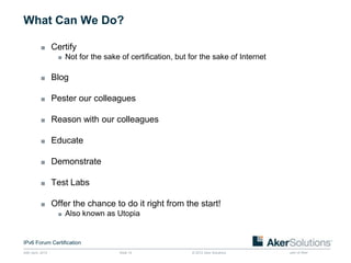 What Can We Do?

           ■ Certify
              ■ Not for the sake of certification, but for the sake of Internet


           ■ Blog

           ■ Pester our colleagues

           ■ Reason with our colleagues

           ■ Educate

           ■ Demonstrate

           ■ Test Labs

           ■ Offer the chance to do it right from the start!
              ■ Also known as Utopia



IPv6 Forum Certification
24th April, 2012                  Slide 15              © 2012 Aker Solutions     part of Aker
 