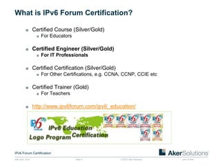 What is IPv6 Forum Certification?

           ■ Certified Course (Silver/Gold)
              ■ For Educators


           ■ Certified Engineer (Silver/Gold)
              ■ For IT Professionals


           ■ Certified Certification (Silver/Gold)
              ■ For Other Certifications, e.g. CCNA, CCNP, CCIE etc


           ■ Certified Trainer (Gold)
              ■ For Teachers


           ■ http://www.ipv6forum.com/ipv6_education/




IPv6 Forum Certification
24th April, 2012                Slide 4            © 2012 Aker Solutions   part of Aker
 
