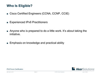Who Is Eligible?

■ Cisco Certified Engineers (CCNA, CCNP, CCIE)


■ Experienced IPv6 Practitioners


■ Anyone who is prepared to do a little work. It’s about taking the
       initiative.


■ Emphasis on knowledge and practical ability




IPv6 Forum Certification
24th April, 2012           Slide 5      © 2012 Aker Solutions   part of Aker
 