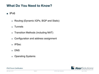 What Do You Need to Know?

■ IPv6


           ■ Routing (Dynamic IGPs, BGP and Static)

           ■ Tunnels

           ■ Transition Methods (including NAT)

           ■ Configuration and address assignment

           ■ IPSec

           ■ DNS

           ■ Operating Systems




IPv6 Forum Certification
24th April, 2012              Slide 6             © 2012 Aker Solutions   part of Aker
 