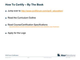 How To Certify – By The Book

■ Jump over to http://www.ipv6forum.com/ipv6_education/


■ Read the Curriculum Outline


■ Read Course/Certification Specifications
           http://www.ipv6forum.com/ipv6_education/images/stories/IPv6_Forum_Education_Logo_Program.doc




■ Apply for the Logo




IPv6 Forum Certification
24th April, 2012                            Slide 7                       © 2012 Aker Solutions           part of Aker
 