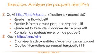 ① Ouvrir http://j.mp/v6cap et sélectionnez paquet #67
 Quel est le Flow label?
 Quelles informations ce paquet comporte t-il?
 Quelle est la taille de la donnée de ce paquet?
 Combien de routeurs enverront ce paquet?
② Ouvrir http://j.mp/v6rh
 Énumérer les deux entêtes d'extension de ce paquet
 Quelles informations ce paquet transporte t-il?
Exercice: Analyse de paquets réel IPv6
ISET NABEUL | slide 109
 
