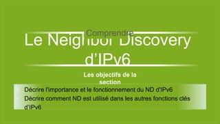 Les objectifs de la
section
⫞ Décrire l'importance et le fonctionnement du ND d'IPv6
⫞ Décrire comment ND est utilisé dans les autres fonctions clés
d’IPv6
Le Neighbor Discovery
d’IPv6
Comprendre
 