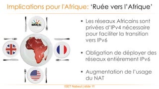 ISET Nabeul | slide 11
Implications pour l'Afrique: ‘Ruée vers l’Afrique’
 Les réseaux Africains sont
privées d’IPv4 nécessaire
pour faciliter la transition
vers IPv6
 Obligation de déployer des
réseaux entièrement IPv6
 Augmentation de l’usage
du NAT
 
