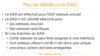  Le DAD est effectué pour TOUT adresse unicast
 Le DAD n’est JAMAIS effectué pour:
 Les adresses anycast
 Des adresses spécifiques
 En cas d’échec du DAD
 Cette adresse ne peut être assignée à une interface.
 Tout adresse utilisant cet IID n’est donc pas unique
 Une erreur system doit être enregistrée
Plus de détails sur le DAD
ISET NABEUL | slide 132
 