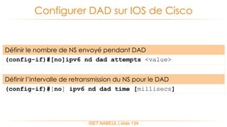 Configurer DAD sur IOS de Cisco
ISET NABEUL | slide 134
Définir le nombre de NS envoyé pendant DAD
(config-if)#[no]ipv6 nd dad attempts <value>
Définir l’intervalle de retransmission du NS pour le DAD
(config-if)#[no] ipv6 nd dad time [millisecs]
 