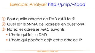 ① Pour quelle adresse ce DAD est-il fait?
② Quel est le SNMA de l'adresse en question?
③ Notez les adresses MAC suivants
 L’hote qui fait le DAD
 L’hote qui possède déjà cette adresse IP
Exercice: Analyser http://j.mp/v6dad
ISET NABEUL | slide 136
 