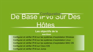 Les objectifs de la
section
⫞ Configurer et vérifier IPv6 sur les systèmes d’exploitation Windows
⫞ Configurer et vérifier IPv6 sur les systèmes d’exploitation Linux
⫞ Configurer et vérifier IPv6 sur les systèmes d’exploitation MAC OS
⫞ Configurer et vérifier IPv6 sur Cisco IOS
⫞ Configurer et vérifier IPv6 sur Junos
De Base IPv6 Sur Des
Hôtes
Configuration
 