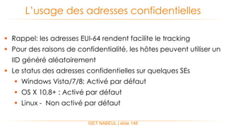  Rappel: les adresses EUI-64 rendent facilite le tracking
 Pour des raisons de confidentialité, les hôtes peuvent utiliser un
IID généré aléatoirement
 Le status des adresses confidentielles sur quelques SEs
 Windows Vista/7/8: Activé par défaut
 OS X 10.8+ : Activé par défaut
 Linux - Non activé par défaut
L’usage des adresses confidentielles
ISET NABEUL | slide 148
 