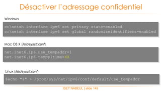 ISET NABEUL | slide 149
Désactiver l’adressage confidentiel
Windows
c:netsh interface ipv6 set privacy state=enabled
c:netsh interface ipv6 set global randomizeidentifiers=enabled
Mac OS X (/etc/sysctl.conf)
net.inet6.ip6.use_tempaddr=1
net.inet6.ip6.temppltime=XX
Linux (/etc/sysctl.conf)
$echo "1" > /proc/sys/net/ipv6/conf/default/use_tempaddr
 
