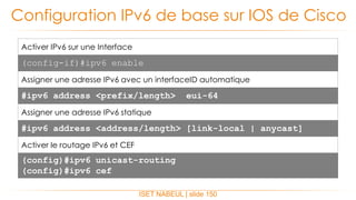 ISET NABEUL | slide 150
Configuration IPv6 de base sur IOS de Cisco
Activer IPv6 sur une Interface
(config-if)#ipv6 enable
Assigner une adresse IPv6 avec un interfaceID automatique
#ipv6 address <prefix/length> eui-64
Assigner une adresse IPv6 statique
#ipv6 address <address/length> [link-local | anycast]
Activer le routage IPv6 et CEF
(config)#ipv6 unicast-routing
(config)#ipv6 cef
 