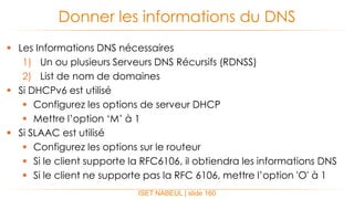  Les Informations DNS nécessaires
1) Un ou plusieurs Serveurs DNS Récursifs (RDNSS)
2) List de nom de domaines
 Si DHCPv6 est utilisé
 Configurez les options de serveur DHCP
 Mettre l’option ‘M’ à 1
 Si SLAAC est utilisé
 Configurez les options sur le routeur
 Si le client supporte la RFC6106, il obtiendra les informations DNS
 Si le client ne supporte pas la RFC 6106, mettre l’option 'O' à 1
Donner les informations du DNS
ISET NABEUL | slide 160
 