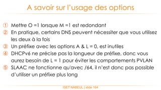 ① Mettre O =1 lorsque M =1 est redondant
② En pratique, certains DNS peuvent nécessiter que vous utilisez
les deux à la fois
③ Un préfixe avec les options A & L = 0, est inutiles
④ DHCPv6 ne précise pas la longueur de préfixe, donc vous
aurez besoin de L = 1 pour éviter les comportements PVLAN
⑤ SLAAC ne fonctionne qu'avec /64, il n’est donc pas possible
d’utiliser un préfixe plus long
A savoir sur l’usage des options
ISET NABEUL | slide 164
 
