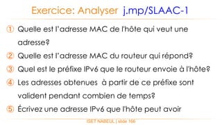 ISET NABEUL | slide 166
Exercice: Analyser j.mp/SLAAC-1
① Quelle est l’adresse MAC de l'hôte qui veut une
adresse?
② Quelle est l’adresse MAC du routeur qui répond?
③ Quel est le préfixe IPv6 que le routeur envoie à l'hôte?
④ Les adresses obtenues à partir de ce préfixe sont
valident pendant combien de temps?
⑤ Écrivez une adresse IPv6 que l'hôte peut avoir
 