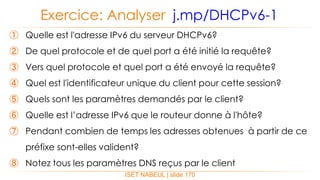 ISET NABEUL | slide 170
Exercice: Analyser j.mp/DHCPv6-1
① Quelle est l'adresse IPv6 du serveur DHCPv6?
② De quel protocole et de quel port a été initié la requête?
③ Vers quel protocole et quel port a été envoyé la requête?
④ Quel est l'identificateur unique du client pour cette session?
⑤ Quels sont les paramètres demandés par le client?
⑥ Quelle est l’adresse IPv6 que le routeur donne à l'hôte?
⑦ Pendant combien de temps les adresses obtenues à partir de ce
préfixe sont-elles valident?
⑧ Notez tous les paramètres DNS reçus par le client
 
