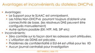  Avantages:
 Le Support pour le SLAAC est omniprésent.
 Les hôtes Non-DHCPv6 pourront toujours d'obtenir une
connectivité de base. (les résolveurs DNS peuvent être
configurés manuellement)
 Autre options possible (EX: NTP, NIS, SIP etc)
 Inconvénients:
 Zéro contrôle sur la façon dont les adresses sont attribuées.
 L’utilisation de DDNS est précaire.
 Problèmes de confidentialité si EUI-64 est utilisé pour les IID
 Aucun journal centralisé pour investigation
Avantages et inconvénients du stateless DHCPv6
ISET NABEUL | slide 173
 