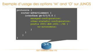 ISET NABEUL | slide 176
Exemple d’usage des options ‘M’ and ‘O’ sur JUNOS
protocols {
router-advertisement {
interface ge-0/1/0.0 {
managed-configuration;
other-stateful-configuration;
prefix 2001:db8:c00l::/64 {
no-autonomous;
}
}
}
}
 
