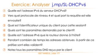 ISET NABEUL | slide 177
Exercice: Analyser j.mp/SL-DHCPv6
① Quelle est l'adresse IPv6 du serveur DHCPv6?
② Vers quel protocole de niveau 4 et quel port la requête est-elle
envoyée?
③ Quel est l'identificateur unique du client pour cette session?
④ Quels sont les paramètres demandés par le client?
⑤ Quelle est l’adresse IPv6 que le routeur donne à l'hôte?
⑥ Pendant combien de temps les adresses obtenues à partir de ce
préfixe sont-elles valident?
⑦ Notez tous les paramètres DNS reçus par le client
 