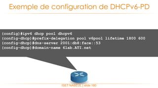 ISET NABEUL | slide 180
Exemple de configuration de DHCPv6-PD
(config)#ipv6 dhcp pool dhcpv6
(config-dhcp)#prefix-delegation pool v6pool lifetime 1800 600
(config-dhcp)#dns-server 2001:db8:face::53
(config-dhcp)#domain-name 6lab.ATI.net
 