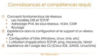 ① Concepts fondamentaux de réseaux
 Les modèles OSI et TCP/IP
 Adressage IPv4, les sous-réseaux, VLSM, CIDR
 Routage
② Expérience dans la configuration et le support d’un réseau
IPv4
 Configuration d’hôte (Windows, Linux, Unix, etc)
 L'utilisation d'applications TCP/IP: ping, traceroute, telnet
③ Expérience de l’usage des CLI (Cisco IOS, JUNOS, Linux/Unix)
Connaissances et compétences requis
ISET Nabeul | slide 3
 