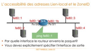  Par quelle interface le routeur enverra le paquet?
 Vous devez explicitement spécifier l'interface de sortie
L’accessibilité des adresses Lien-local et le ZoneID
ISET NABEUL | slide 33
fe80::1a fe80::1b
fe80::1
fe80::2
fe80::3
fe80::4
Fe 0/0 Fe 0/1
ping fe80::1
 