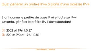 Etant donné le préfixe de base IPv6 et adresse IPv4
suivante, générer le préfixe IPv6 correspondant
① 2002 et 196.1.0.87
② 2001:4290 et 196.1.0.87
Quiz: générer un préfixe IPv6 à partir d'une adresse IPv4
ISET NABEUL | slide 38
 