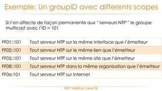 ISET NABEUL | slide 50
Exemple: Un groupID avec differents scopes
FF01::101 Tout serveur NTP sur la même interface que l’émetteur
FF02::101 Tout serveur NTP sur le même lien que l’émetteur
FF05::101 Tout serveur NTP sur le même site que l’émetteur
FF08::101 Tout serveur NTP dans la même organisation que l’émetteur
FF0e:101 Tout serveur NTP sur Internet
Si l’on affecte de façon permanente aux ‘’serveurs NTP’’ le groupe
multicast avec l’ID = 101
 